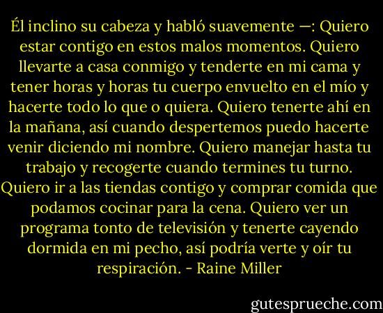 Él inclino su cabeza y habló suavemente —: Quiero estar contigo en estos malos momentos. Quiero llevarte a casa conmigo y tenderte en mi cama y tener horas y horas tu cuerpo envuelto en el mío y hacerte todo lo que o quiera. Quiero tenerte ahí en la mañana, así cuando despertemos puedo hacerte venir diciendo mi nombre. Quiero manejar hasta tu trabajo y recogerte cuando termines tu turno. Quiero ir a las tiendas contigo y comprar comida que podamos cocinar para la cena. Quiero ver un programa tonto de televisión y tenerte cayendo dormida en mi pecho, así podría verte y oír tu respiración. - Raine Miller