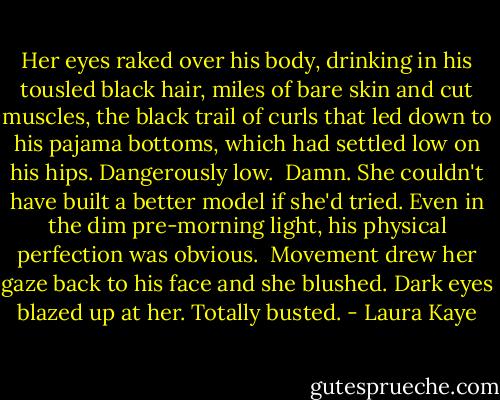 Her eyes raked over his body, drinking in his tousled black hair, miles of bare skin and cut muscles, the black trail of curls that led down to his pajama bottoms, which had settled low on his hips. Dangerously low.<br /><br />Damn. She couldn't have built a better model if she'd tried. Even in the dim pre-morning light, his physical perfection was obvious.<br /><br />Movement drew her gaze back to his face and she blushed. Dark eyes blazed up at her. Totally busted. - Laura Kaye