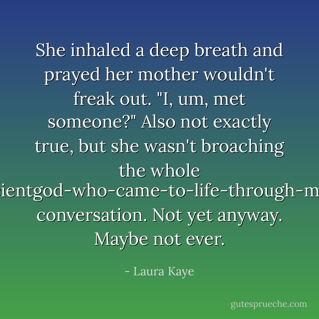 She inhaled a deep breath and prayed her mother wouldn't freak out. "I, um, met someone?" Also not exactly true, but she wasn't broaching the whole he's-an-ancientgod-who-came-to-life-through-my-snowman conversation. Not yet anyway. Maybe not ever. - Laura Kaye