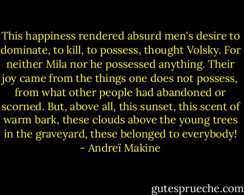 This happiness rendered absurd men's desire to dominate, to kill, to possess, thought Volsky. For neither Mila nor he possessed anything. Their joy came from the things one does not possess, from what other people had abandoned or scorned. But, above all, this sunset, this scent of warm bark, these clouds above the young trees in the graveyard, these belonged to everybody! - Andreï Makine