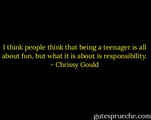 I think people think that being a teenager is all about fun, but what it is about is responsibility. - Chrissy Gould