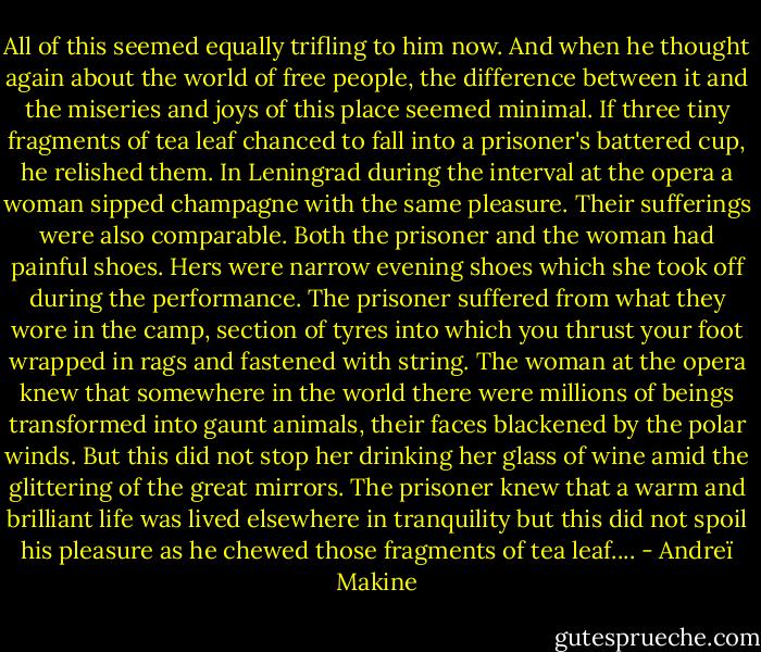 All of this seemed equally trifling to him now. And when he thought again about the world of free people, the difference between it and the miseries and joys of this place seemed minimal. If three tiny fragments of tea leaf chanced to fall into a prisoner's battered cup, he relished them. In Leningrad during the interval at the opera a woman sipped champagne with the same pleasure. Their sufferings were also comparable. Both the prisoner and the woman had painful shoes. Hers were narrow evening shoes which she took off during the performance. The prisoner suffered from what they wore in the camp, section of tyres into which you thrust your foot wrapped in rags and fastened with string. The woman at the opera knew that somewhere in the world there were millions of beings transformed into gaunt animals, their faces blackened by the polar winds. But this did not stop her drinking her glass of wine amid the glittering of the great mirrors. The prisoner knew that a warm and brilliant life was lived elsewhere in tranquility but this did not spoil his pleasure as he chewed those fragments of tea leaf.... - Andreï Makine