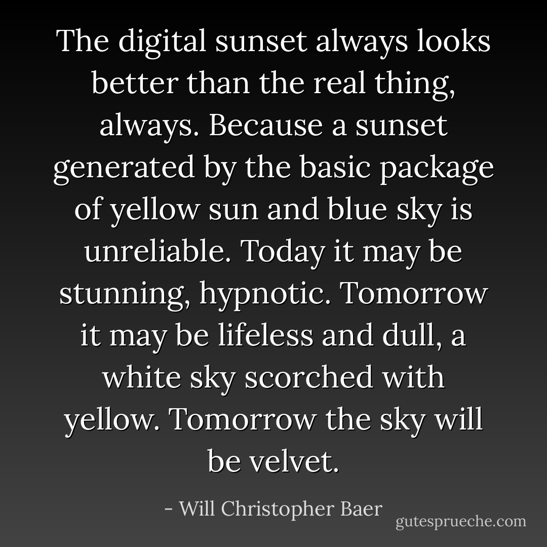 The digital sunset always looks better than the real thing, always. Because a sunset generated by the basic package of yellow sun and blue sky is unreliable. Today it may be stunning, hypnotic. Tomorrow it may be lifeless and dull, a white sky scorched with yellow. Tomorrow the sky will be velvet. - Will Christopher Baer