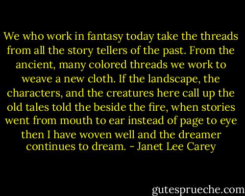 We who work in fantasy today take the threads from all the story tellers of the past. From the ancient, many colored threads we work to weave a new cloth. If the landscape, the characters, and the creatures here call up the old tales told the beside the fire, when stories went from mouth to ear instead of page to eye then I have woven well and the dreamer continues to dream. - Janet Lee Carey