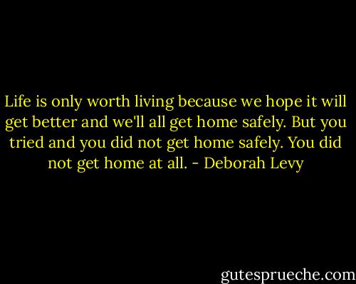 Life is only worth living because we hope it will get better and we'll all get home safely. But you tried and you did not get home safely. You did not get home at all. - Deborah Levy
