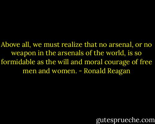 Above all, we must realize that no arsenal, or no weapon in the arsenals of the world, is so formidable as the will and moral courage of free men and women. - Ronald Reagan