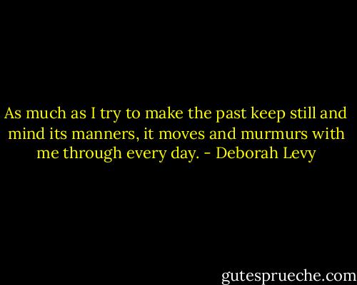 As much as I try to make the past keep still and mind its manners, it moves and murmurs with me through every day. - Deborah Levy