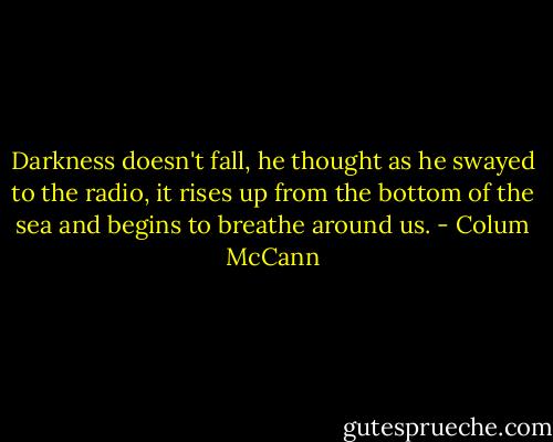 Darkness doesn't fall, he thought as he swayed to the radio, it rises up from the bottom of the sea and begins to breathe around us. - Colum McCann