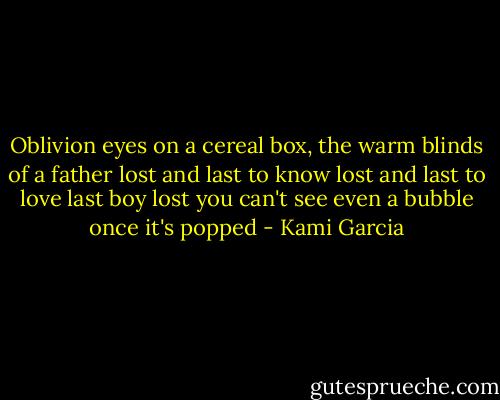Oblivion eyes on a cereal box,<br />the warm blinds of a father<br />lost and last to know<br />lost and last to love<br />last boy lost<br />you can't see<br />even a bubble<br />once it's<br />popped - Kami Garcia