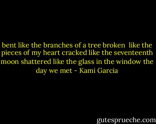 bent<br />like the branches of a tree<br />broken <br />like the pieces of my heart<br />cracked<br />like the seventeenth moon<br />shattered<br />like the glass in the window<br />the day we met - Kami Garcia