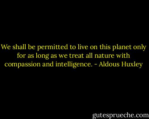 We shall be permitted to live on this planet only for as long as we treat all nature with compassion and intelligence. - Aldous Huxley