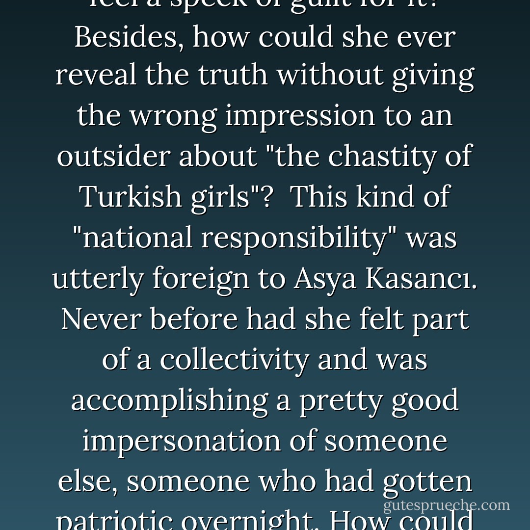 How on earth could she now tell Armanoush that, though only nineteen, she had known many men's hands and did not feel a speck of guilt for it? Besides, how could she ever reveal the truth without giving the wrong impression to an outsider about "the chastity of Turkish girls"? <br />This kind of "national responsibility" was utterly foreign to Asya Kasancı. Never before had she felt part of a collectivity and was accomplishing a pretty good impersonation of someone else, someone who had gotten patriotic overnight. How could she now step outside her national identity and be her pure, sinning self? - Elif Shafak