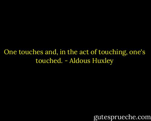 One touches and, in the act of touching, one's touched. - Aldous Huxley