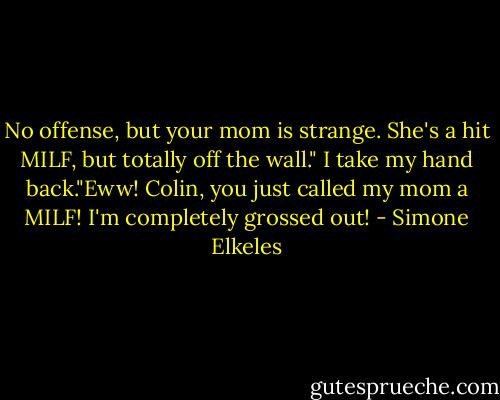 No offense, but your mom is strange. She's a hit MILF, but totally off the wall."<br />I take my hand back."Eww! Colin, you just called my mom a MILF! I'm completely grossed out! - Simone Elkeles