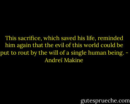 This sacrifice, which saved his life, reminded him again that the evil of this world could be put to rout by the will of a single human being. - Andreï Makine