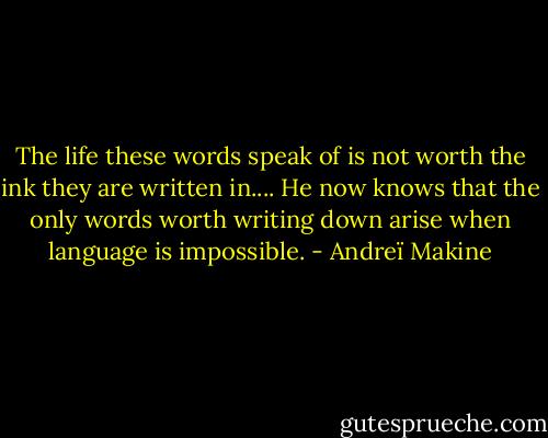 The life these words speak of is not worth the ink they are written in.... He now knows that the only words worth writing down arise when language is impossible. - Andreï Makine