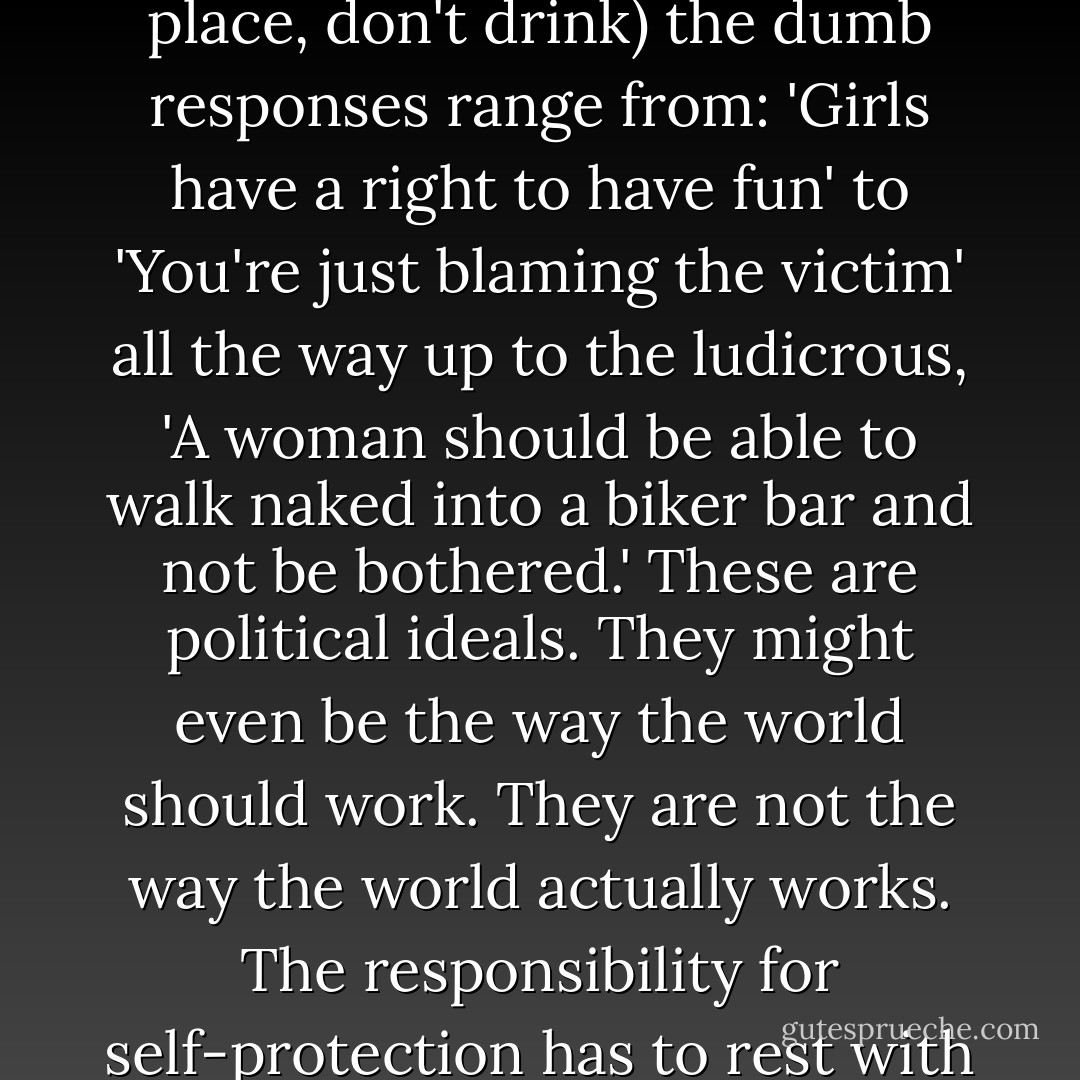 When I tell someone that the most important thing a young woman can do to avoid being raped is to avoid places with lots of young men (and if you absolutely have to go to those place, don't drink) the dumb responses range from: 'Girls have a right to have fun' to 'You're just blaming the victim' all the way up to the ludicrous, 'A woman should be able to walk naked into a biker bar and not be bothered.' These are political ideals. They might even be the way the world should work. They are not the way the world actually works. The responsibility for self-protection has to rest with the potential victim because the potential rapist has no interest whatsoever in her safety or rights. The potential victim is the one who cares. - Rory Miller