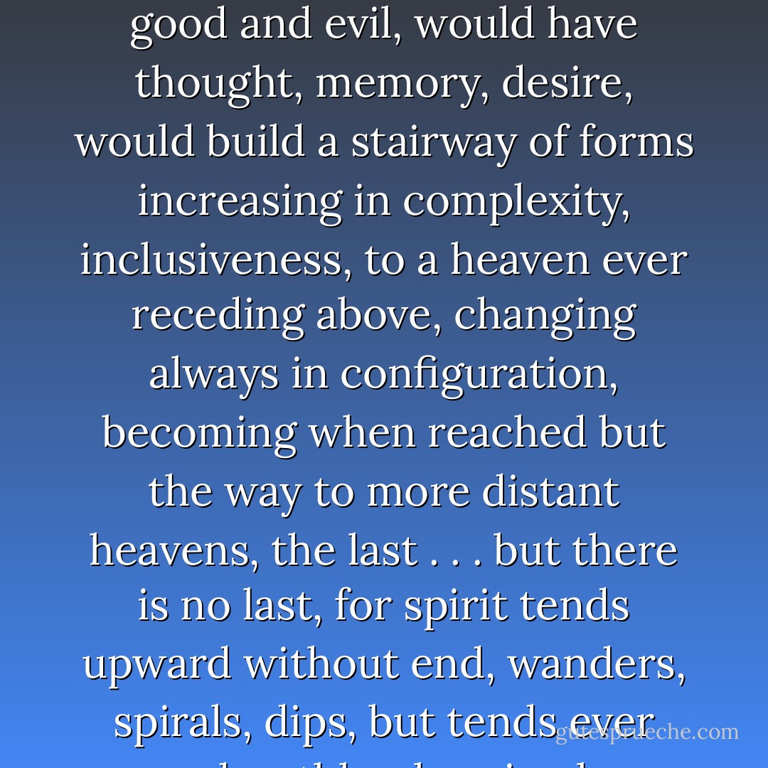 Matter would have the universe a uniform dispersion, motionless, complete. Spirit would have an earth, a heaven and a hell, whirl and conflict, an incandescent sun to drive away the dark, to illuminate good and evil, would have thought, memory, desire, would build a stairway of forms increasing in complexity, inclusiveness, to a heaven ever receding above, changing always in configuration, becoming when reached but the way to more distant heavens, the last . . . but there is no last, for spirit tends upward without end, wanders, spirals, dips, but tends ever upward, ruthlessly using lower forms to create higher forms, moving toward ever greater inwardness, consciousness, spontaneity, to an ever greater freedom. - Allen Wheelis