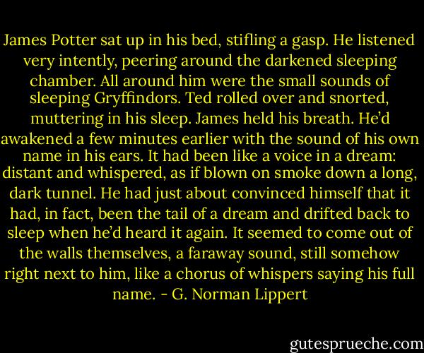 James Potter sat up in his bed, stifling a gasp. He listened very intently, peering around the darkened sleeping chamber. All around him were the small sounds of sleeping Gryffindors. Ted rolled over and snorted, muttering in his sleep. James held his breath. He’d awakened a few minutes earlier with the sound of his own name in his ears. It had been like a voice in a dream: distant and whispered, as if blown on smoke down a long, dark tunnel. He had just about convinced himself that it had, in fact, been the tail of a dream and drifted back to sleep when he’d heard it again. It seemed to come out of the walls themselves, a faraway sound, still somehow right next to him, like a chorus of whispers saying his full name. - G. Norman Lippert