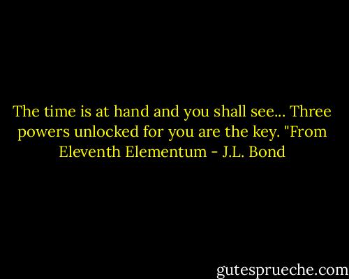 The time is at hand and you shall see...<br />Three powers unlocked for you are the key.<br />"From Eleventh Elementum - J.L. Bond