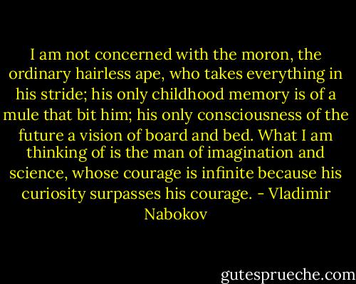 I am not concerned with the moron, the ordinary hairless ape, who takes everything in his stride; his only childhood memory is of a mule that bit him; his only consciousness of the future a vision of board and bed. What I am thinking of is the man of imagination and science, whose courage is infinite because his curiosity surpasses his courage. - Vladimir Nabokov