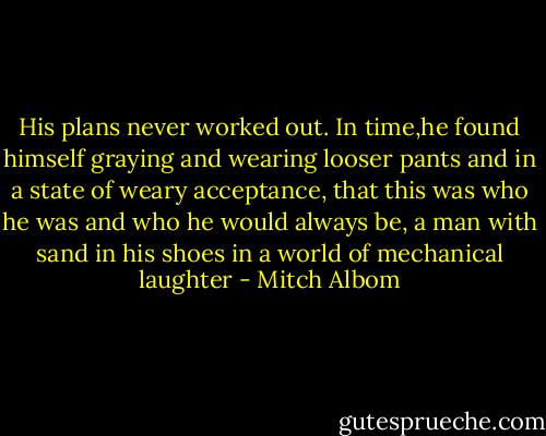 His plans never worked out. In time,he found himself graying and wearing looser pants and in a state of weary acceptance, that this was who he was and who he would always be, a man with sand in his shoes in a world of mechanical laughter - Mitch Albom