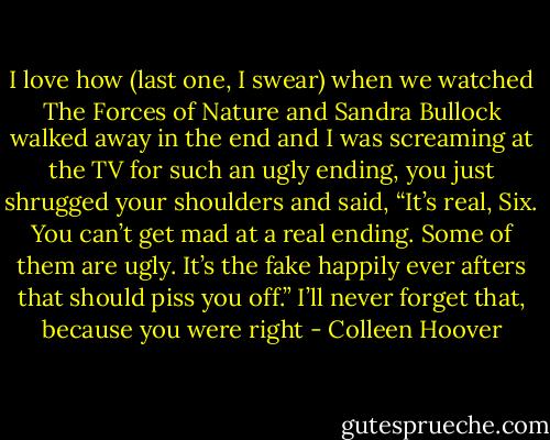 I love how (last one, I swear) when we watched The Forces of Nature<br />and Sandra Bullock walked away in the end and I was screaming at the<br />TV for such an ugly ending, you just shrugged your shoulders and said,<br />“It’s real, Six. You can’t get mad at a real ending. Some of them are ugly.<br />It’s the fake happily ever afters that should piss you off.”<br />I’ll never forget that, because you were right - Colleen Hoover