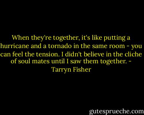 When they're together, it's like putting a hurricane and a tornado in the same room - you can feel the tension. I didn't believe in the cliche of soul mates until I saw them together. - Tarryn Fisher