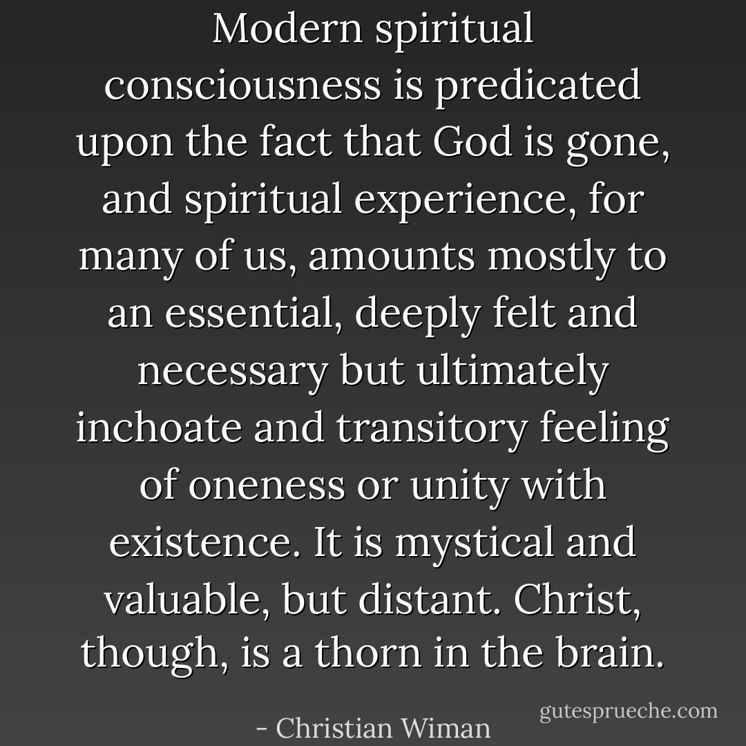 Modern spiritual consciousness is predicated upon the fact that God is gone, and spiritual experience, for many of us, amounts mostly to an essential, deeply felt and necessary but ultimately inchoate and transitory feeling of oneness or unity with existence. It is mystical and valuable, but distant. Christ, though, is a thorn in the brain. - Christian Wiman