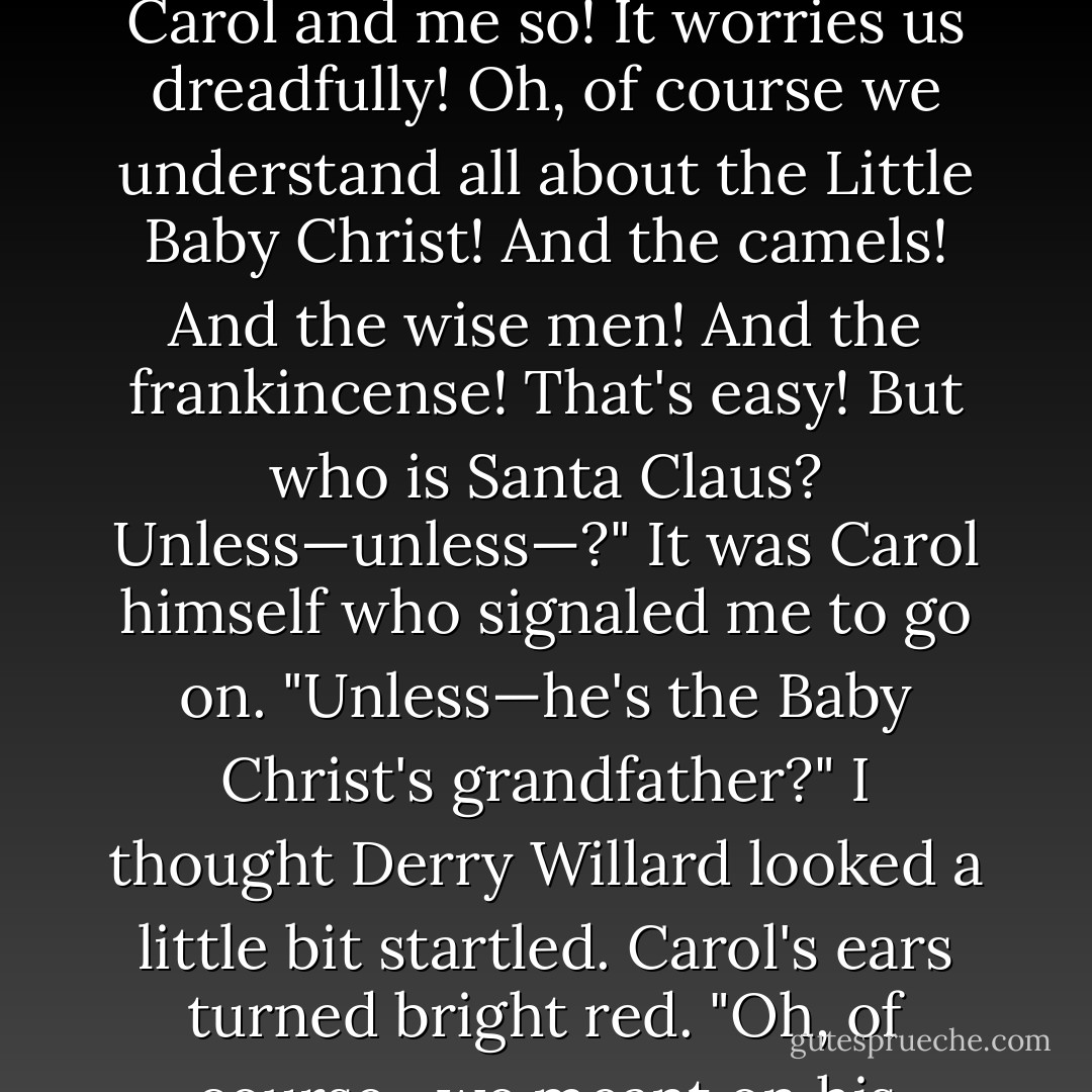 You don't seem to understand," I whispered. "It's Christmas relationships that are worrying Carol and me so! It worries us dreadfully! Oh, of course we understand all about the Little Baby Christ! And the camels! And the wise men! And the frankincense! That's easy! But who is Santa Claus? Unless—unless—?" It was Carol himself who signaled me to go on. "Unless—he's the Baby Christ's grandfather?" I thought Derry Willard looked a little bit startled. Carol's ears turned bright red. "Oh, of course—we meant on his mother's side!" I hastened to assure him. - Eleanor Hallowell Abbott