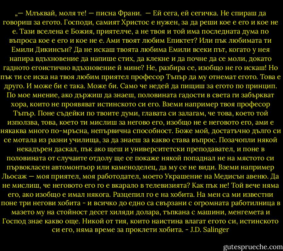 „— Млъквай, моля те! — писна Франи. <br />— Ей сега, ей сегичка. Не спираш да говориш за егото. Господи, самият Христос е нужен, за да реши кое е его и кое не е. Тази вселена е Божия, приятелче, а не твоя и той има последната дума по въпроса кое е его и кое не е. Ами твоят любим Епиктет? Или пък любимата ти Емили Дикинсън? Да не искаш твоята любима Емили всеки път, когато у нея напира вдъхновение да напише стих, да клекне и да почне да се моли, докато гадното егоистично вдъхновение й мине? Не, разбира се, изобщо не го искаш! Но пък ти се иска на твоя любим приятел професор Тъпър да му отнемат егото. Това е друго. И може би е така. Може би. Само че недей да пищиш за егото по принцип. По мое мнение, ако държиш да знаеш, половината гадости в света ги забъркват хора, които не проявяват истинското си его. Вземи например твоя професор Тъпър. Поне съдейки по твоите думи, главата си залагам, че това, което той използва, това, което ти мислиш за негово его, изобщо не е неговото его, ами е някаква много по-мръсна, непървична способност. Боже мой, достатъчно дълго си се мотала из разни училища, за да знаеш за какво става въпрос. Позачопли някой некадърен даскал, пък ако щеш и университетски преподавател, и поне в половината от случаите отдолу ще се покаже някой попаднал не на мястото си първокласен автомонтьор или каменоделец, да му се не види. Вземи например Льосаж — моя приятел, моя работодател, моето Украшение на Медисън авеню. Да не мислиш, че неговото его го е вкарало в телевизията? Как пък не! Той вече няма его, ако изобщо е имал някога. Разцепил го е на хобита. На мен са ми известни поне три негови хобита - и всичко до едно са свързани с огромната работилница в мазето му на стойност десет хиляди долара, тъпкана с машини, менгемета и Господ знае какво още. Никой от тия, които наистина влагат егото си, истинското си его, няма време за проклети хобита. - J.D. Salinger