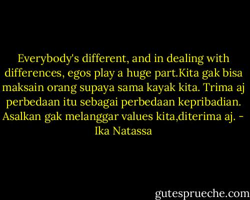 Everybody's different, and in dealing with differences, egos play a huge part.Kita gak bisa maksain orang supaya sama kayak kita. Trima aj perbedaan itu sebagai perbedaan kepribadian. Asalkan gak melanggar values kita,diterima aj. - Ika Natassa