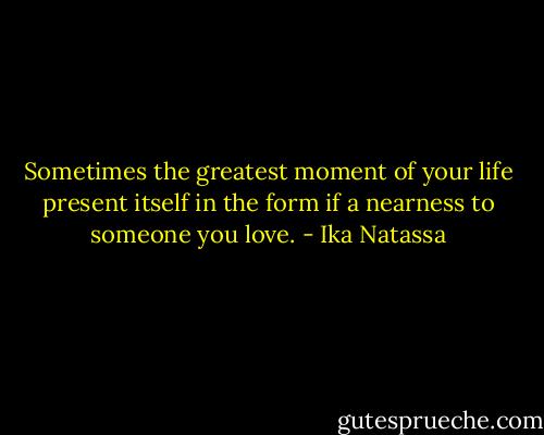 Sometimes the greatest moment of your life present itself in the form if a nearness to someone you love. - Ika Natassa
