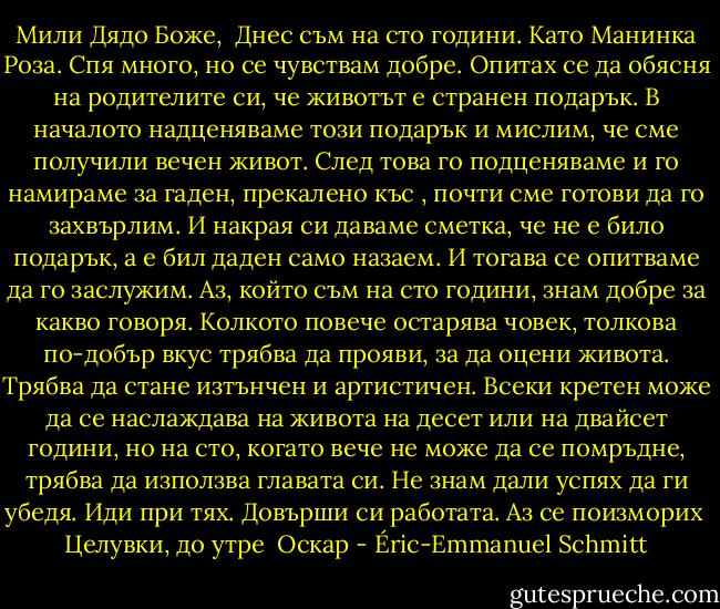 Мили Дядо Боже,<br /><br />Днес съм на сто години. Като Манинка Роза. Спя много, но се чувствам добре.<br />Опитах се да обясня на родителите си, че животът е странен подарък. В началото надценяваме този подарък и мислим, че сме получили вечен живот. След това го подценяваме и го намираме за гаден, прекалено къс , почти сме готови да го захвърлим. И накрая си даваме сметка, че не е било подарък, а е бил даден само назаем. И тогава се опитваме да го заслужим. Аз, който съм на сто години, знам добре за какво говоря. Колкото повече остарява човек, толкова по-добър вкус трябва да прояви, за да оцени живота. Трябва да стане изтънчен и артистичен. Всеки кретен може да се наслаждава на живота на десет или на двайсет години, но на сто, когато вече не може да се помръдне, трябва да използва главата си.<br />Не знам дали успях да ги убедя.<br />Иди при тях. Довърши си работата. Аз се поизморих<br /><br />Целувки, до утре<br /><br />Оскар - Éric-Emmanuel Schmitt