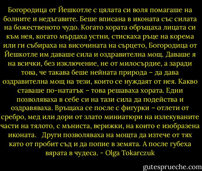 Богородица от Йешкотле с цялата си воля помагаше на болните и недъгавите. Беше вписана в иконата със силата на божественото чудо. Когато хората обръщаха лицата си към нея, когато мърдаха устни, стискаха ръце на корема или ги събираха на височината на сърцето, Богородица от Йешкотле им даваше сила и оздравителна мощ. Даваше я на всички, без изключение, не от милосърдие, а заради това, че такава беше нейната природа – да дава оздравителна мощ на тези, които се нуждаят от нея. Какво ставаше по-нататък – това решаваха хората. Едни позволяваха в себе си на тази сила да подейства и оздравяваха. Връщаха се после с фигурки – отлети от сребро, мед или дори от злато миниатюри на излекуваните части на тялото, с мъниста, верижки, на които е изобразена иконата. <br /> Други позволяваха на мощта да изтече от тях като от пробит съд и да попие в земята. А после губеха вярата в чудеса. - Olga Tokarczuk