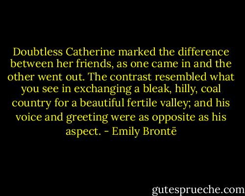 Doubtless Catherine marked the difference between her friends, as one came in and the other went out. The contrast resembled what you see in exchanging a bleak, hilly, coal country for a beautiful fertile valley; and his voice and greeting were as opposite as his aspect. - Emily Brontë