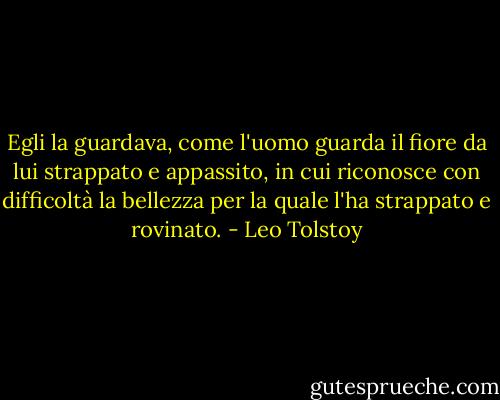 Egli la guardava, come l'uomo guarda il fiore da lui strappato e appassito, in cui riconosce con difficoltà la bellezza per la quale l'ha strappato e rovinato. - Leo Tolstoy