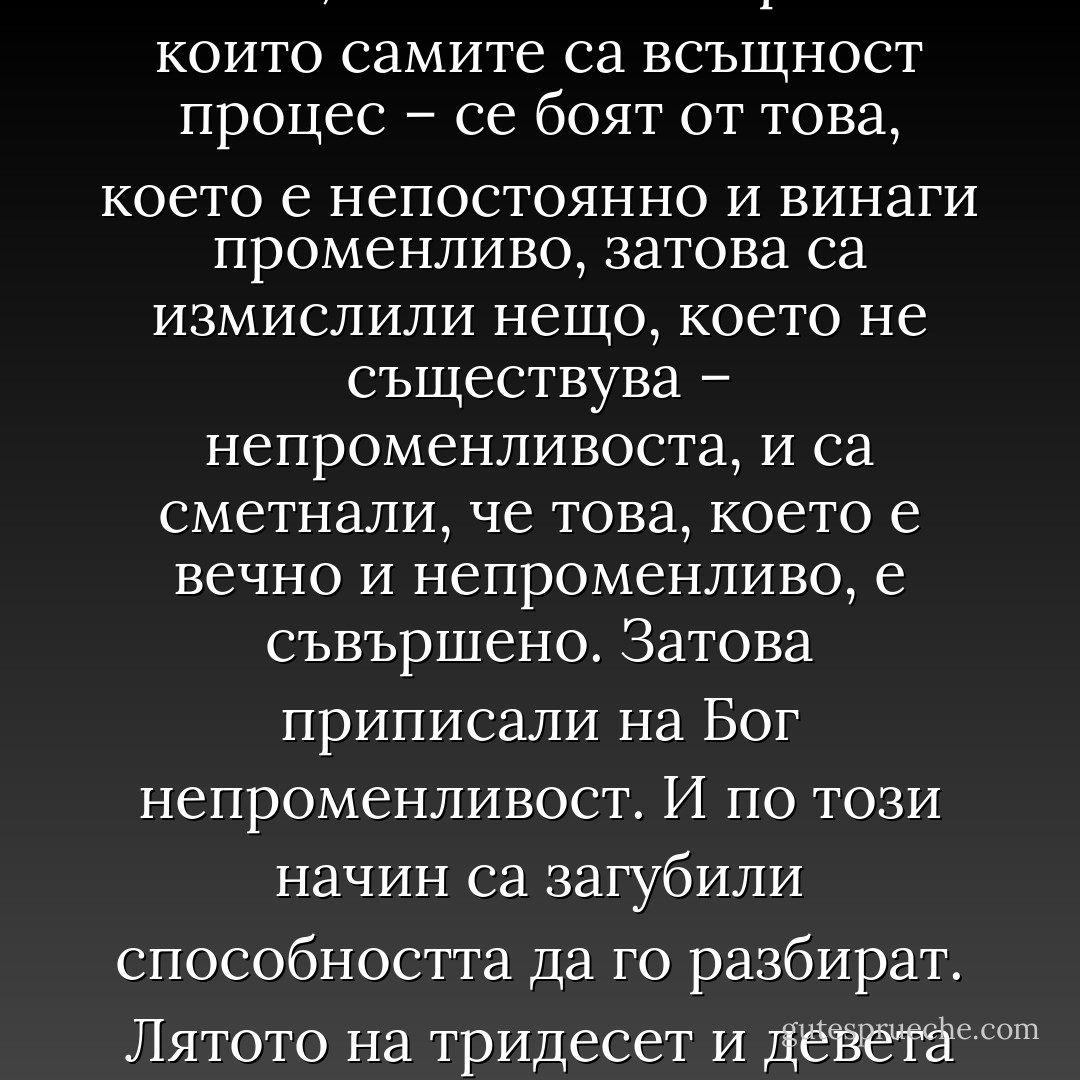 Времето на Бога" - "Правек и други времена"<br />Странно е, че извънвремевият Бог се появява във времето и неговите промени. Ако не се знае „къде” е Бог – а хората понякога задават такива въпроси – трябва да се види всичко това, което се променя и движи, което не се вмества във формата, което се вълнува и изчезва: на повърхността на море, в танците на слънчевата корона, в земетресение, в дрейфа на континентите, в топенето на снеговете и пътищата на ледниците, в реките, които текат към моретата, в пъпките на семената, във вятъра, който резбова горите, в развитието на плода в корема на майката, в бръчките под очите, в разлагането на тялото в гроба, в узряването на виното, в гъбите, които растат след дъжд. <br />Бог е във всеки процес. Бог пулсира в промените. Веднъж го има, друг път го има по-малко, а понякога съвсем го няма. Защото Бог се проявява дори в това, че го няма.<br />Хората – които самите са всъщност процес – се боят от това, което е непостоянно и винаги променливо, затова са измислили нещо, което не съществува – непроменливоста, и са сметнали, че това, което е вечно и непроменливо, е съвършено. Затова приписали на Бог непроменливост. И по този начин са загубили способността да го разбират.<br />Лятото на тридесет и девета година Бог беше във всичко наоколо, затова се случиха редки и необикновени неща.<br />В началото Бог сътвори всички възможни неща, но сам е Бог на невъзможните неща, на тези, които или въобще не се случват, или се случват много рядко.<br />Бог се проявяваше в боровинките с големина на сливи, които зрееха на слънце точно пред къщата на Клоска. Клоска откъсна най-узрялата. Изтри с кърпа тъмносинята й обвивка и в отражението й видя друг свят. Небето в него беше тъмно, почти черно, слънцето замъглено и далечно, горите изглеждаха като купища голи пръчки, забити в земята, а земята, пияна и клатушкаща се, страдаше от дупките. Хората хлъзваха от нея в черната бездна. Клоска изяде тази боровинка с лоша поличба и почувства върху езика си стипчивия й вкус. Разбра, че трябва да направи запаси за зимата, по-големи от когато и да е преди. - Olga Tokarczuk