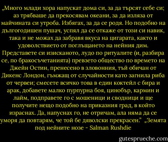 „Много млади хора напускат дома си, за да търсят себе си; аз трябваше да прекосявам океани, за да изляза от майчината си утроба. Избягах, за да се родя. Но подобно на дългогодишен пушач, успял да се откаже от този си навик, така и не можах да забравя вкуса на цигарата, както и удоволствието от поглъщането на нейния дим. Представете си изисканото, лудо по ритуалите (и, разбира се, по бракосъчетанията) превзето общество по времето на Джейн Остин, пренесено в зловонния, тъй обичан от Дикенс Лондон, гъмжащ от случайности като загнила риба от червеи; смесете всичко това в един коктейл с бира и арак, добавете малко пурпурна боя, цинобър, кармин и лайм, подправете го с мошеници и сводници и ще получите нещо подобно на приказния град, в който израснах. Да, напуснах го, не отричам, ала няма да се уморя да повтарям, че той бе дяволски прекрасен.”<br /><br />„Земята под нейните нозе - Salman Rushdie
