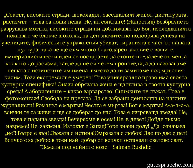 „Сексът, високите сгради, шоколадът, заседналият живот, диктатурата, расизмът – това са лоши неща! Не, au contraire! (Напротив) Безбрачието разрушава мозъка, високите сгради ни доближават до Бог, изследванията показват, че блокче шоколад на ден значително подобрява успеха на учениците, физическите упражнения убиват, тиранията е част от нашата култура, така че ще съм много благодарен, ако вие с вашите империалистически идеи се постараете да стоите по-далече от мен, а колкото до расизма, хайде да не си четем проповеди, а да назоваваме нещата с истинските им имена, вместо да ги замитаме под мръсния килим. Този екстремист е умерен! Това универсално право има своята културна специфика! Онази обрязана жена е щастлива в своята културна среда! А аборигените – какво варварство! Снимките не лъжат. Това е фотомонтаж! Свобода на пресата! Да се забрани дейността на наглите журналисти! Романът е мъртъв! Честта е мъртва! Бог е мъртъв! А-а-а-а-а, всички те са живи и ще се доберат до нас! Това е изгряваща звезда! Не, това е падаща звезда! Вечеряхме в осем! Не, в девет! Дойде тъкмо навреме! Не, закъсня! Изтокът е Запад!Горе значи долу! „Да” означава „не”! Вътре е вън! Лъжата е истина!Омразата е любов! Две по две е пет! Всичко е за добро в този най-добър от всички останали светове свят.” <br /><br />"Земята под нейните нозе - Salman Rushdie