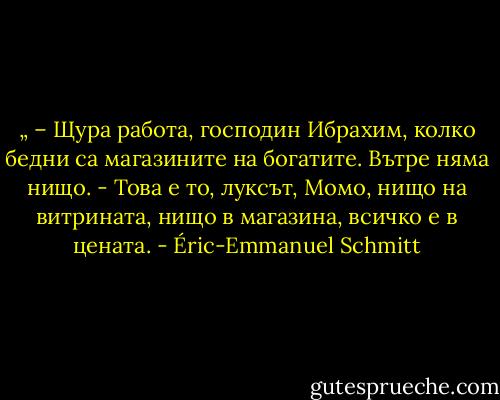 „ – Щура работа, господин Ибрахим, колко бедни са магазините на богатите. Вътре няма нищо.<br />- Това е то, луксът, Момо, нищо на витрината, нищо в магазина, всичко е в цената. - Éric-Emmanuel Schmitt