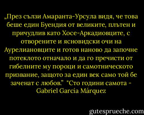 „През сълзи Амаранта-Урсула видя, че това беше един Буендия от великите, плътен и причудлив като Хосе-Аркадиовците, с отворените и ясновидски очи на Аурелиановците и готов наново да започне потеклото отначало и да го пречисти от гибелните му пороци и самотническото призвание, защото за един век само той бе заченат с любов.”<br /><br />"Сто години самота - Gabriel García Márquez