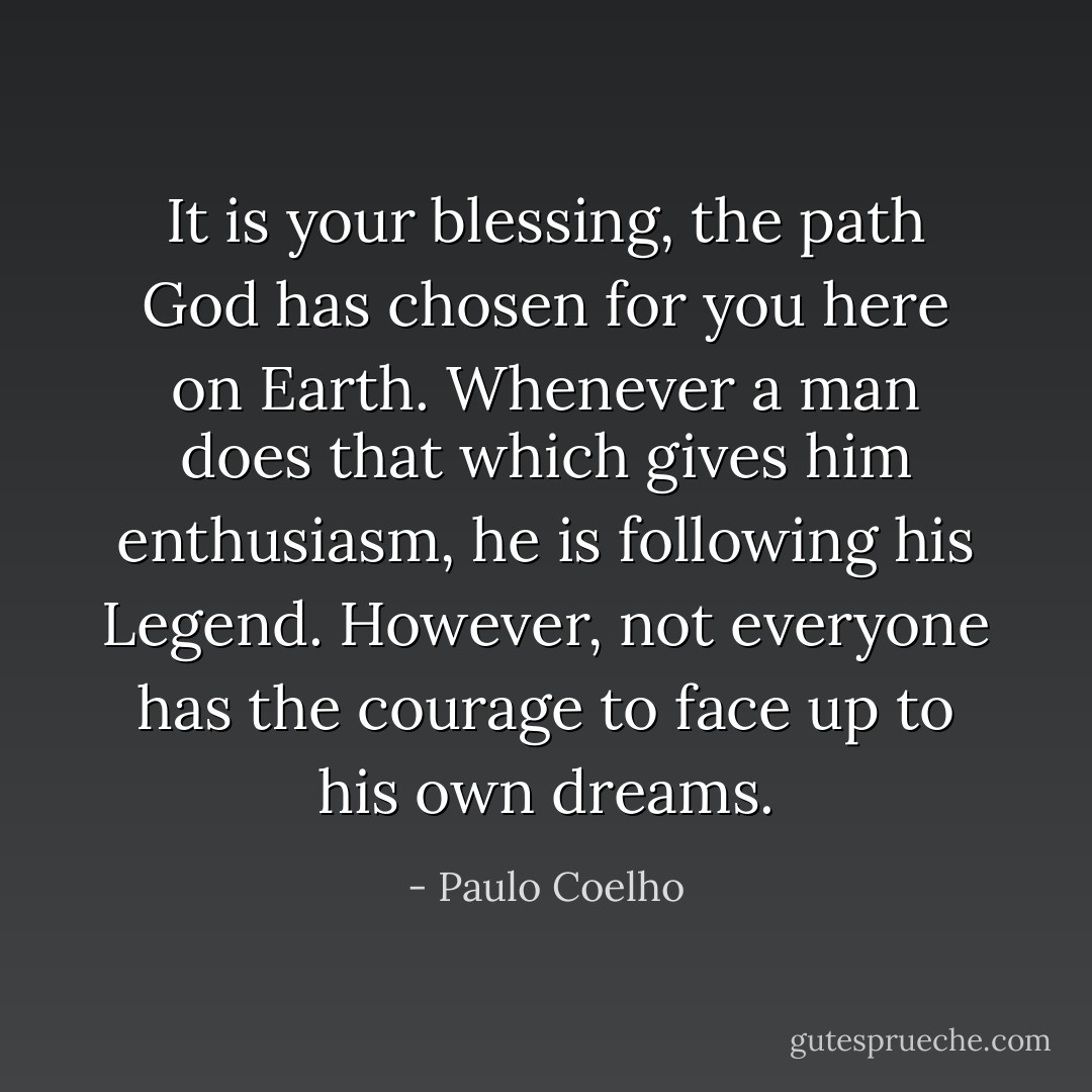 It is your blessing, the path God has chosen for you here on Earth. Whenever a man does that which gives him enthusiasm, he is following his Legend. However, not everyone has the courage to face up to his own dreams. - Paulo Coelho
