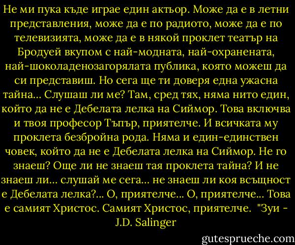Не ми пука къде играе един актьор. Може да е в летни представления, може да е по радиото, може да е по телевизията, може да е в някой проклет театър на Бродуей вкупом с най-модната, най-охранената, най-шоколаденозагорялата публика, която можеш да си представиш. Но сега ще ти доверя една ужасна тайна… Слушаш ли ме? Там, сред тях, няма нито един, който да не е Дебелата лелка на Сиймор. Това включва и твоя професор Тъпър, приятелче. И всичката му проклета безбройна рода. Няма и един-единствен човек, който да не е Дебелата лелка на Сиймор. Не го знаеш? Още ли не знаеш тая проклета тайна? И не знаеш ли… слушай ме сега… не знаеш ли коя всъщност е Дебелата лелка?... О, приятелче... О, приятелче... Това е самият Христос. Самият Христос, приятелче.<br /><br />"Зуи - J.D. Salinger