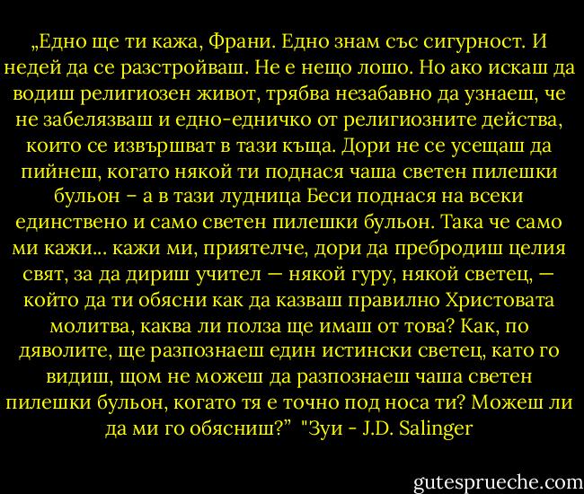 „Едно ще ти кажа, Франи. Едно знам със сигурност. И недей да се разстройваш. Не е нещо лошо. Но ако искаш да водиш религиозен живот, трябва незабавно да узнаеш, че не забелязваш и едно-едничко от религиозните действа, които се извършват в тази къща. Дори не се усещаш да пийнеш, когато някой ти поднася чаша светен пилешки бульон – а в тази лудница Беси поднася на всеки единствено и само светен пилешки бульон. Така че само ми кажи... кажи ми, приятелче, дори да пребродиш целия свят, за да дириш учител — някой гуру, някой светец, — който да ти обясни как да казваш правилно Христовата молитва, каква ли полза ще имаш от това? Как, по дяволите, ще разпознаеш един истински светец, като го видиш, щом не можеш да разпознаеш чаша светен пилешки бульон, когато тя е точно под носа ти? Можеш ли да ми го обясниш?”<br /><br />"Зуи - J.D. Salinger