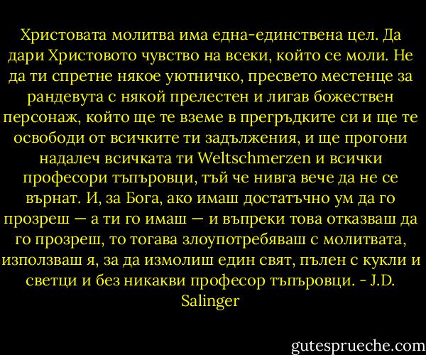 Христовата молитва има една-единствена цел. Да дари Христовото чувство на всеки, който се моли. Не да ти спретне някое уютничко, пресвето местенце за рандевута с някой прелестен и лигав божествен персонаж, който ще те вземе в прегръдките си и ще те освободи от всичките ти задължения, и ще прогони надалеч всичката ти Weltschmerzen и всички професори тъпъровци, тъй че нивга вече да не се върнат. И, за Бога, ако имаш достатъчно ум да го прозреш — а ти го имаш — и въпреки това отказваш да го прозреш, то тогава злоупотребяваш с молитвата, използваш я, за да измолиш един свят, пълен с кукли и светци и без никакви професор тъпъровци. - J.D. Salinger