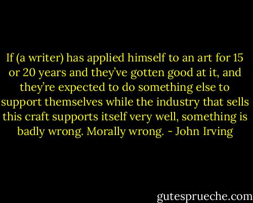 If (a writer) has applied himself to an art for 15 or 20 years and they’ve gotten good at it, and they’re expected to do something else to support themselves while the industry that sells this craft supports itself very well, something is badly wrong. Morally wrong. - John Irving