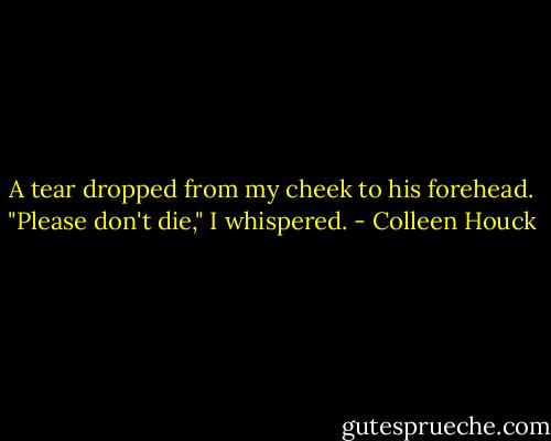 A tear dropped from my cheek to his forehead. "Please don't die," I whispered. - Colleen Houck