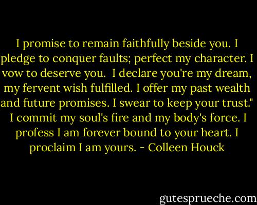 I promise to remain faithfully beside you. I pledge to conquer faults; perfect my character. I vow to deserve you.<br /><br />I declare you're my dream, my fervent wish fulfilled. I offer my past wealth and future promises. I swear to keep your trust."<br /><br />I commit my soul's fire and my body's force. I profess I am forever bound to your heart. I proclaim I am yours. - Colleen Houck