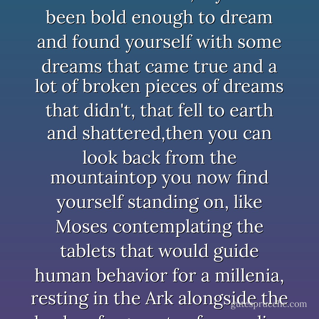 If you have been brave enough to love, and somtimes you won and sometimes you lost; if you have cared enough to try, and sometimes it worked and sometimes it didn't; if you have been bold enough to dream and found yourself with some dreams that came true and a lot of broken pieces of dreams that didn't, that fell to earth and shattered,then you can look back from the mountaintop you now find yourself standing on, like Moses contemplating the tablets that would guide human behavior for a millenia, resting in the Ark alongside the broken fragments of an earlier dream. And you, like Moses, can realize how ful your life has been and how richly you are blessed.  - Harold S. Kushner